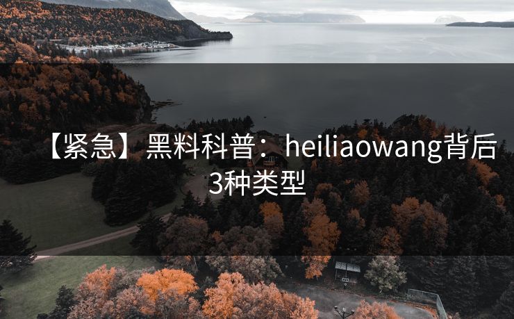 【紧急】黑料科普：heiliaowang背后3种类型