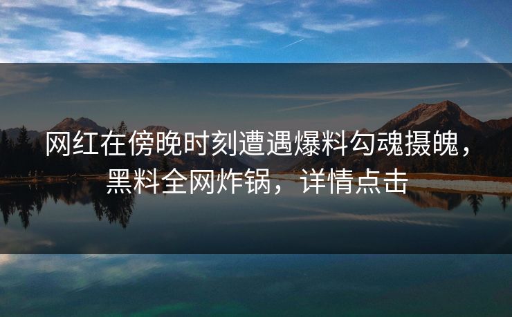 网红在傍晚时刻遭遇爆料勾魂摄魄，黑料全网炸锅，详情点击