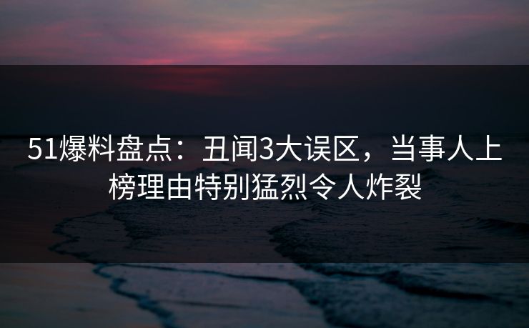 51爆料盘点：丑闻3大误区，当事人上榜理由特别猛烈令人炸裂