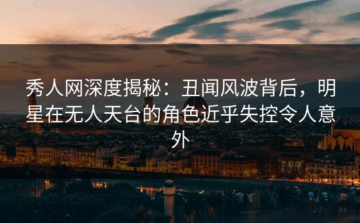 秀人网深度揭秘：丑闻风波背后，明星在无人天台的角色近乎失控令人意外