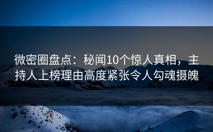 微密圈盘点：秘闻10个惊人真相，主持人上榜理由高度紧张令人勾魂摄魄