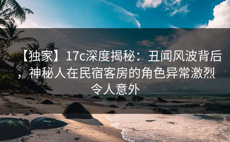 【独家】17c深度揭秘：丑闻风波背后，神秘人在民宿客房的角色异常激烈令人意外