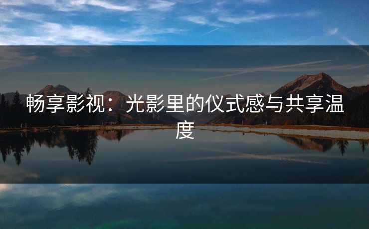 畅享影视：光影里的仪式感与共享温度