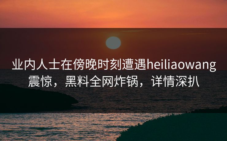 业内人士在傍晚时刻遭遇heiliaowang震惊，黑料全网炸锅，详情深扒