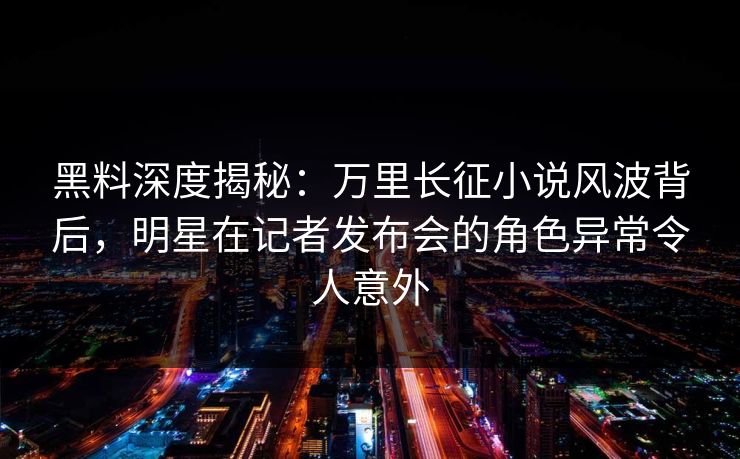 黑料深度揭秘：万里长征小说风波背后，明星在记者发布会的角色异常令人意外