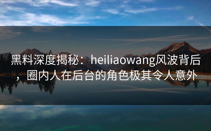 黑料深度揭秘：heiliaowang风波背后，圈内人在后台的角色极其令人意外