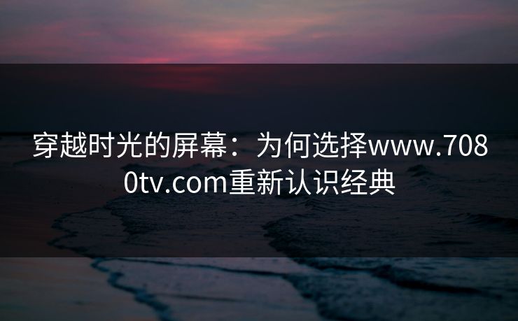 穿越时光的屏幕：为何选择www.7080tv.com重新认识经典