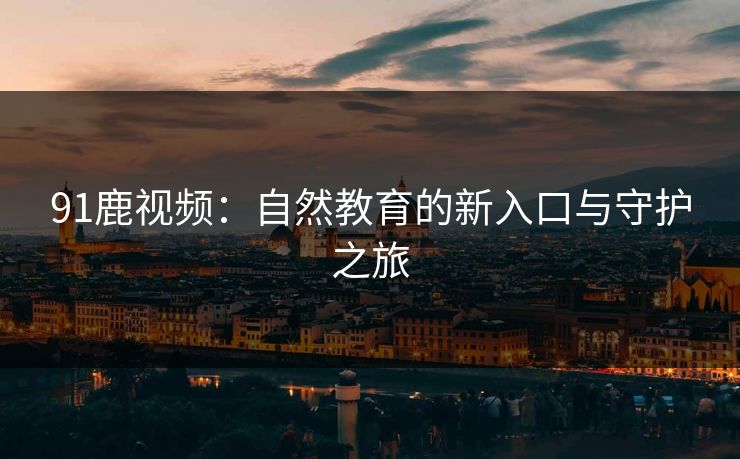 91鹿视频：自然教育的新入口与守护之旅