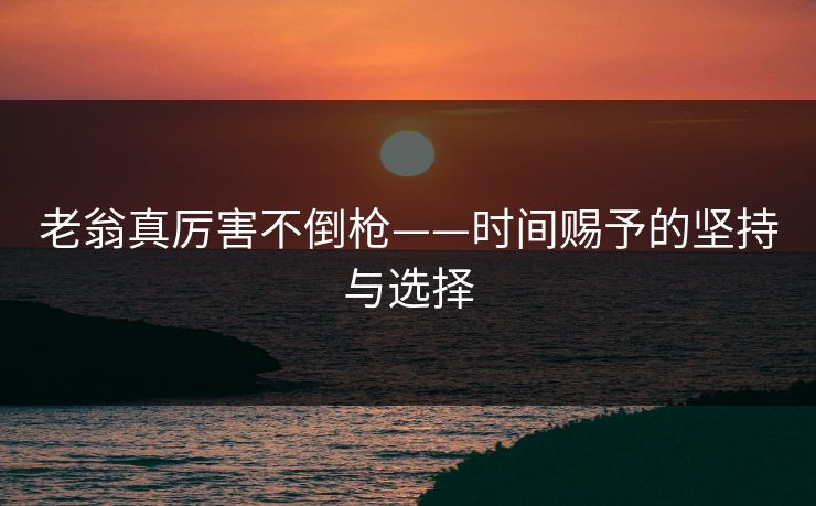 老翁真厉害不倒枪——时间赐予的坚持与选择 老翁真厉害不倒枪——时间赐予的坚持与选择