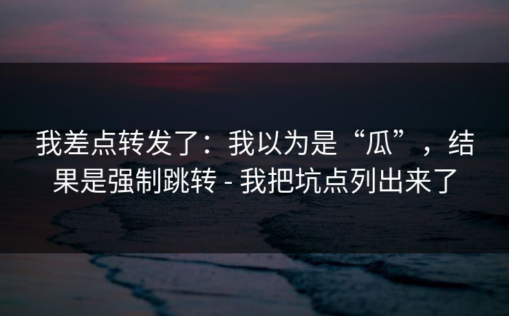 我差点转发了：我以为是“瓜”，结果是强制跳转 - 我把坑点列出来了