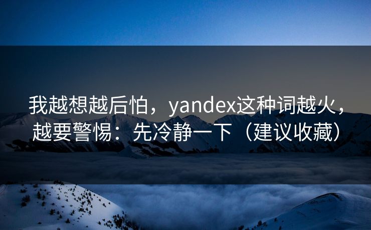 我越想越后怕，yandex这种词越火，越要警惕：先冷静一下（建议收藏）