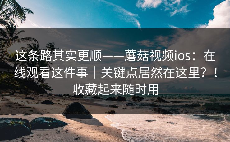 这条路其实更顺——蘑菇视频ios：在线观看这件事｜关键点居然在这里？！收藏起来随时用