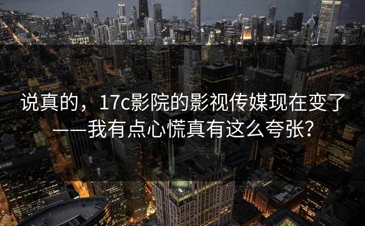 说真的，17c影院的影视传媒现在变了——我有点心慌真有这么夸张？