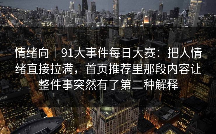 情绪向｜91大事件每日大赛：把人情绪直接拉满，首页推荐里那段内容让整件事突然有了第二种解释